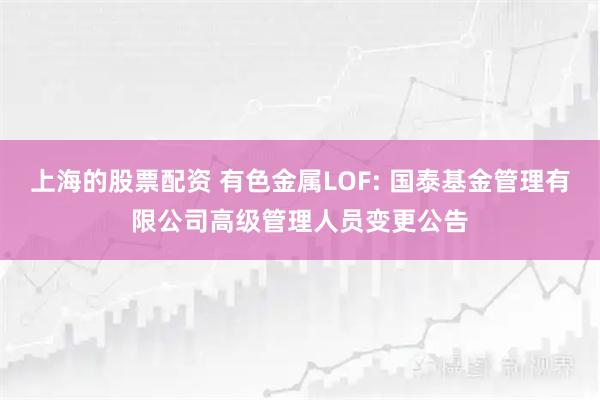 上海的股票配资 有色金属LOF: 国泰基金管理有限公司高级管理人员变更公告