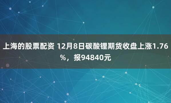 上海的股票配资 12月8日碳酸锂期货收盘上涨1.76%，报94840元