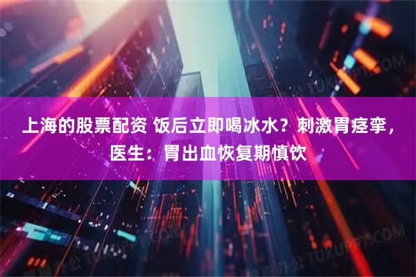 上海的股票配资 饭后立即喝冰水？刺激胃痉挛，医生：胃出血恢复期慎饮