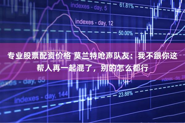 专业股票配资价格 莫兰特呛声队友：我不跟你这帮人再一起混了，别的怎么都行