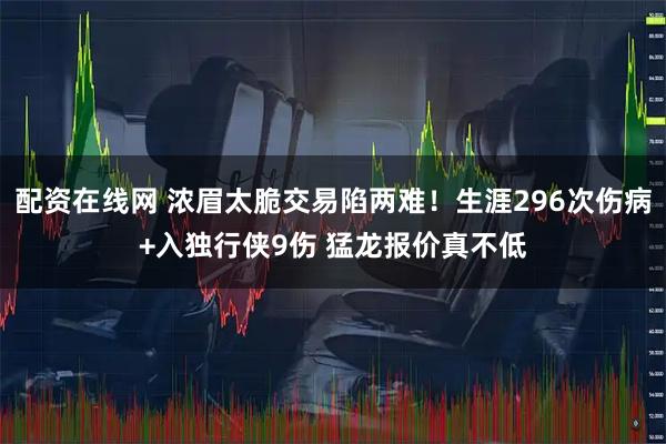 配资在线网 浓眉太脆交易陷两难！生涯296次伤病+入独行侠9伤 猛龙报价真不低