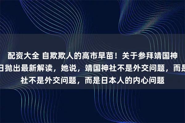 配资大全 自欺欺人的高市早苗！关于参拜靖国神社的问题，高市近日抛出最新解读，她说，靖国神社不是外交问题，而是日本人的内心问题