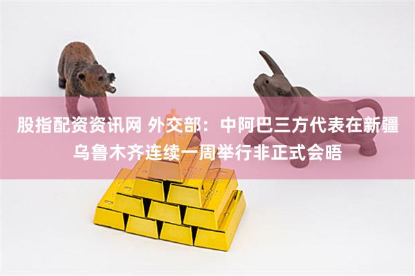 股指配资资讯网 外交部：中阿巴三方代表在新疆乌鲁木齐连续一周举行非正式会晤