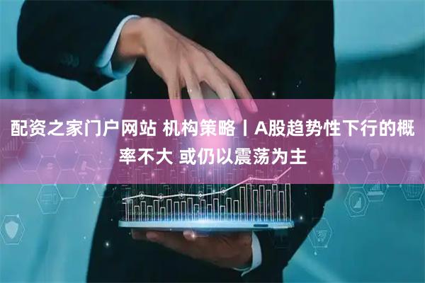 配资之家门户网站 机构策略丨A股趋势性下行的概率不大 或仍以震荡为主