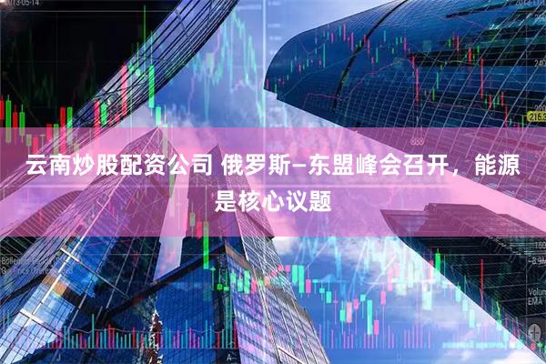 云南炒股配资公司 俄罗斯—东盟峰会召开，能源是核心议题