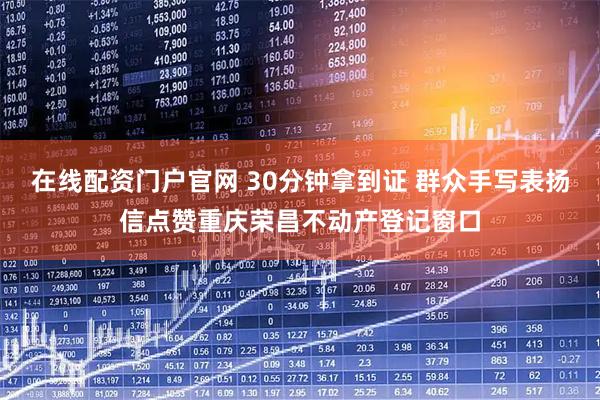 在线配资门户官网 30分钟拿到证 群众手写表扬信点赞重庆荣昌不动产登记窗口