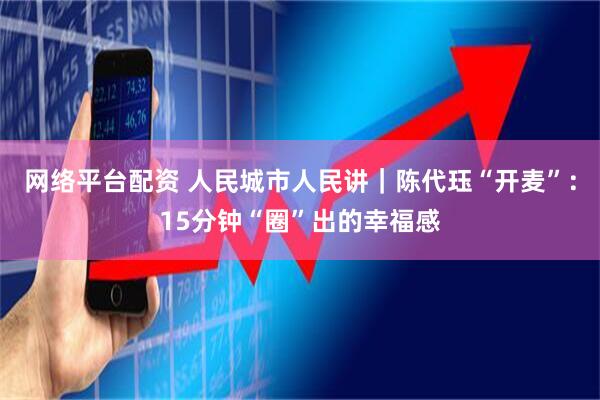 网络平台配资 人民城市人民讲｜陈代珏“开麦”：15分钟“圈”出的幸福感