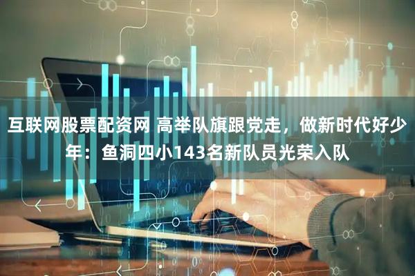 互联网股票配资网 高举队旗跟党走，做新时代好少年：鱼洞四小143名新队员光荣入队