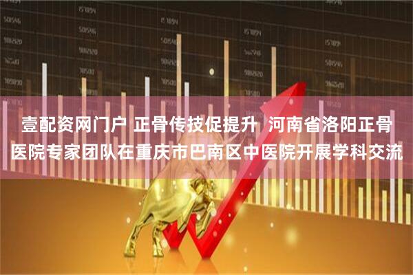 壹配资网门户 正骨传技促提升  河南省洛阳正骨医院专家团队在重庆市巴南区中医院开展学科交流