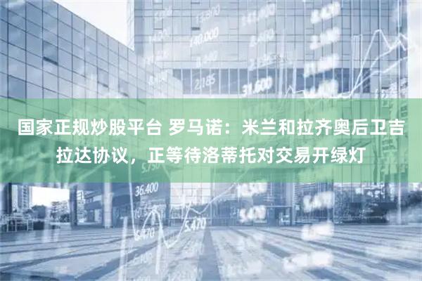 国家正规炒股平台 罗马诺：米兰和拉齐奥后卫吉拉达协议，正等待洛蒂托对交易开绿灯