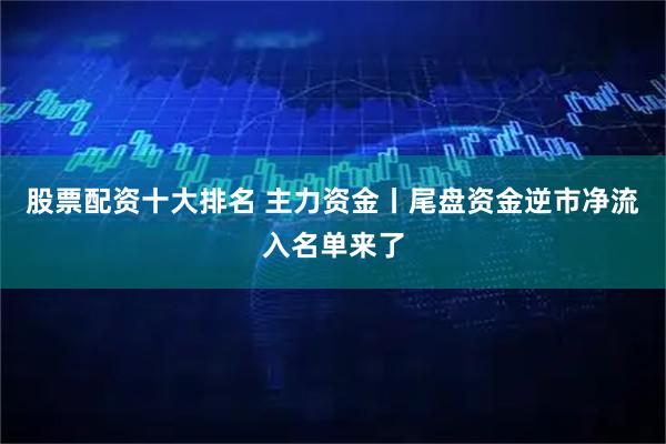 股票配资十大排名 主力资金丨尾盘资金逆市净流入名单来了