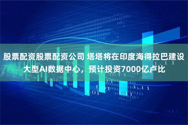 股票配资股票配资公司 塔塔将在印度海得拉巴建设大型AI数据中心，预计投资7000亿卢比
